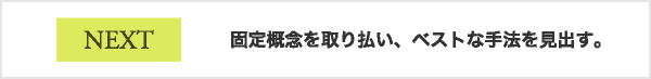 NEXT 固定概念を取り払い、ベストな手法を見出す。