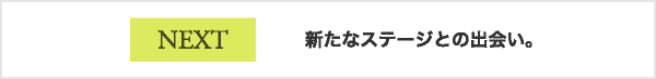 NEXT 新たなステージとの出会い。